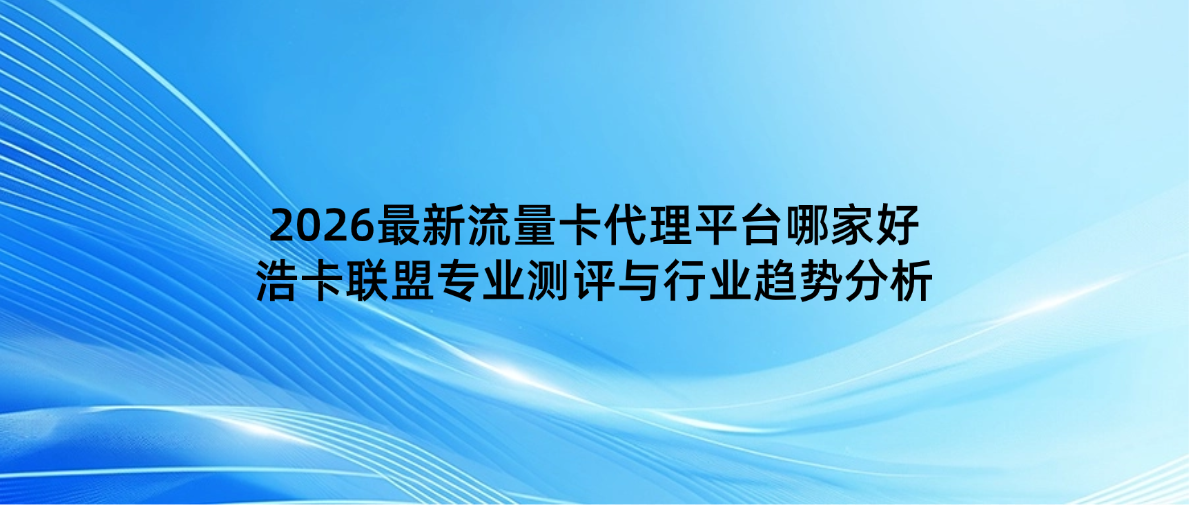 2026最新流量卡代理平台哪家好？浩卡联盟专业测评与行业趋势分析