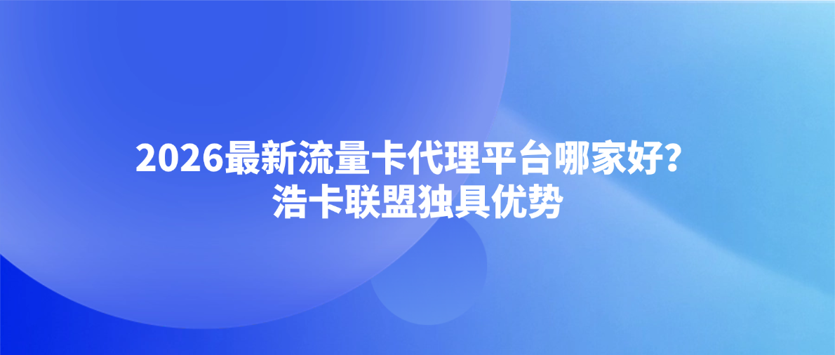 2026最新流量卡代理平台哪家好？浩卡联盟独具优势