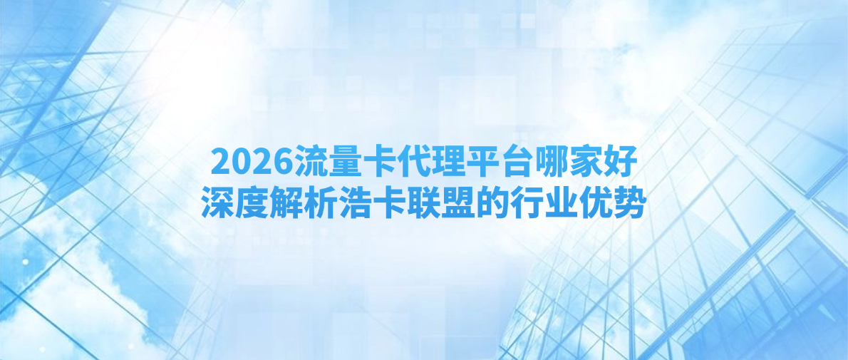 2026流量卡代理平台哪家好？深度解析浩卡联盟的行业优势