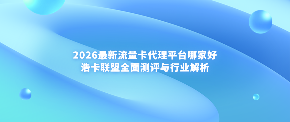 2026最新流量卡代理平台哪家好——浩卡联盟全面测评与行业解析