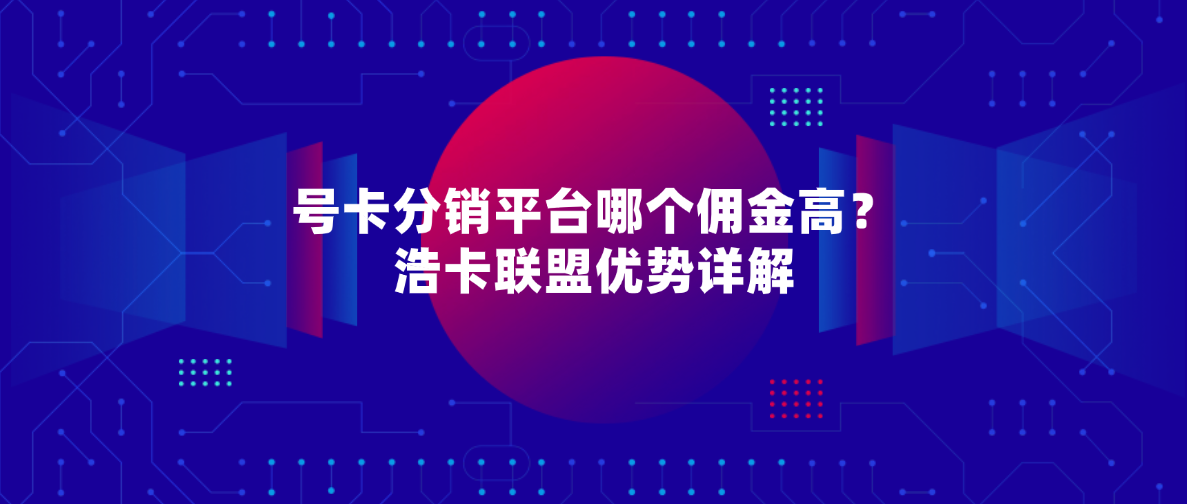号卡分销平台哪个佣金高?浩卡联盟优势详解