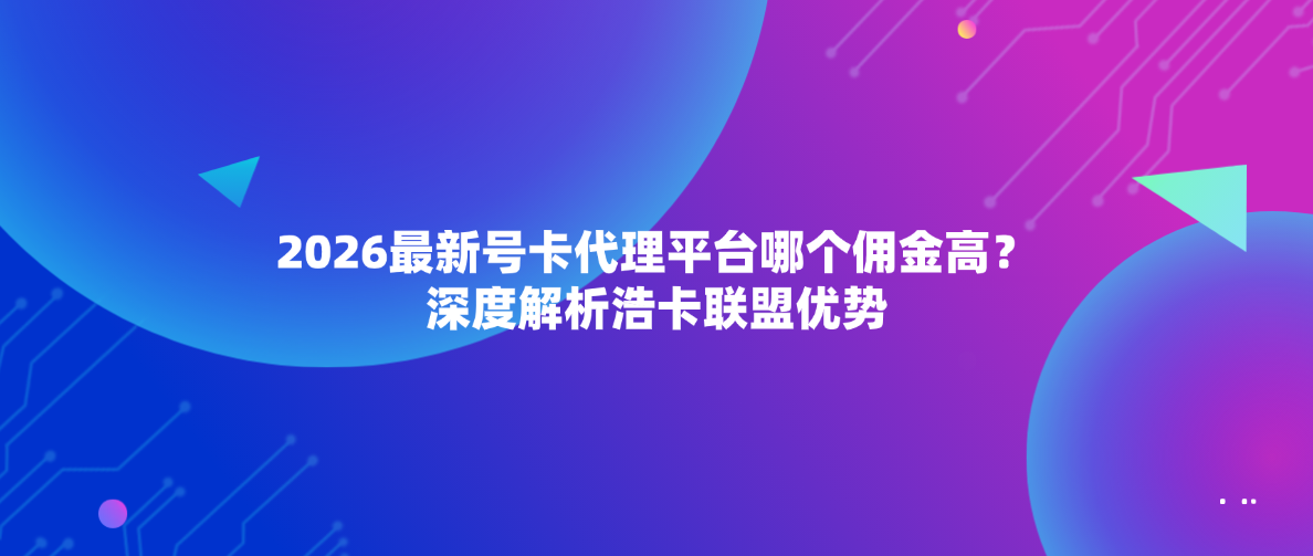2026最新号卡代理平台哪个佣金高？深度解析浩卡联盟优势