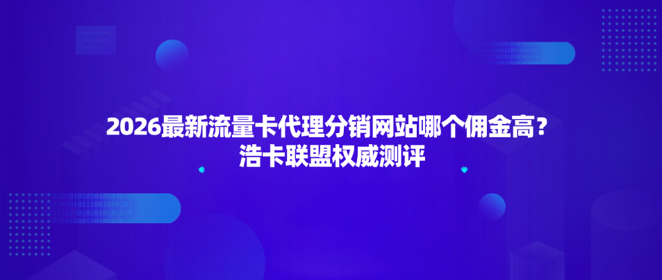 2026最新流量卡代理分销网站哪个佣金高？浩卡联盟权威测评