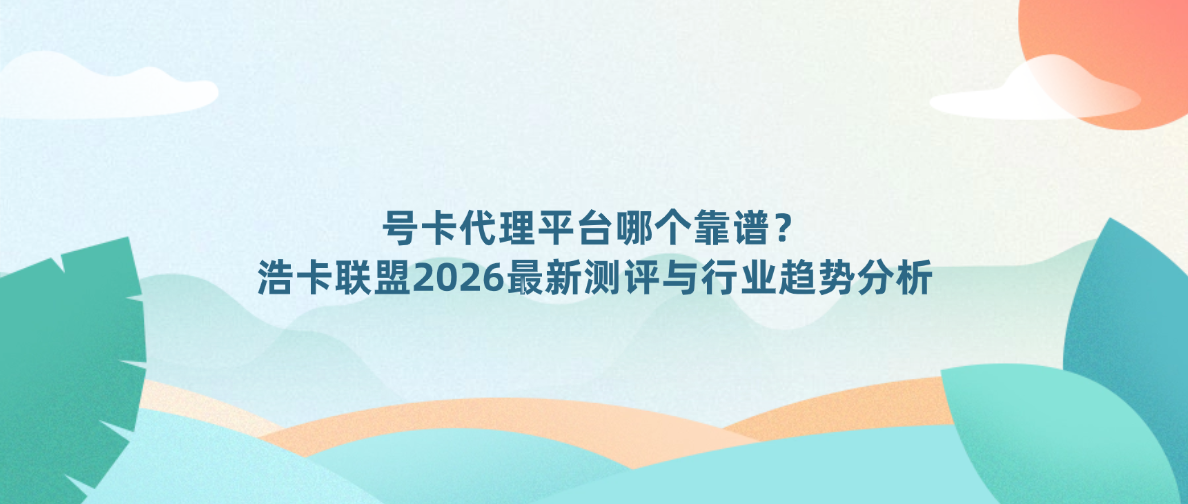 号卡代理平台哪个靠谱？浩卡联盟2026最新测评与行业趋势分析