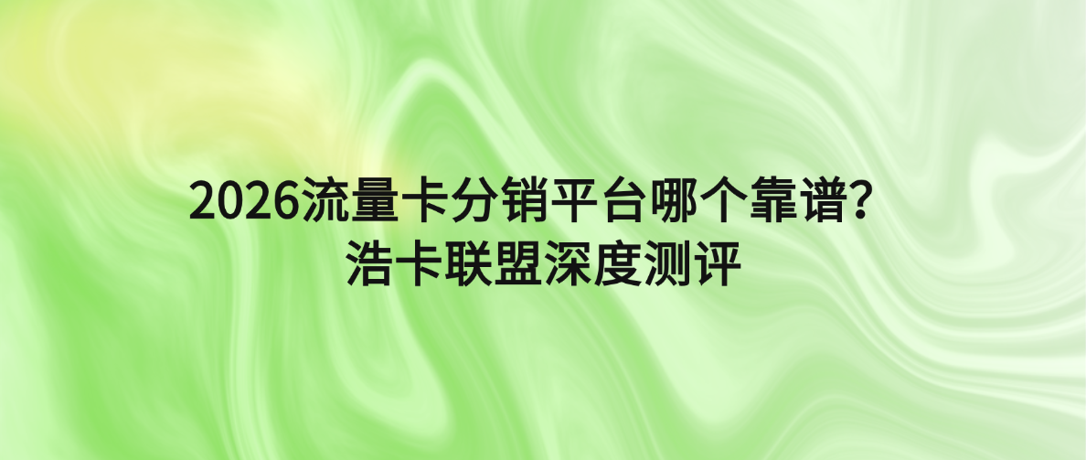 2026流量卡分销平台哪个靠谱？浩卡联盟深度测评