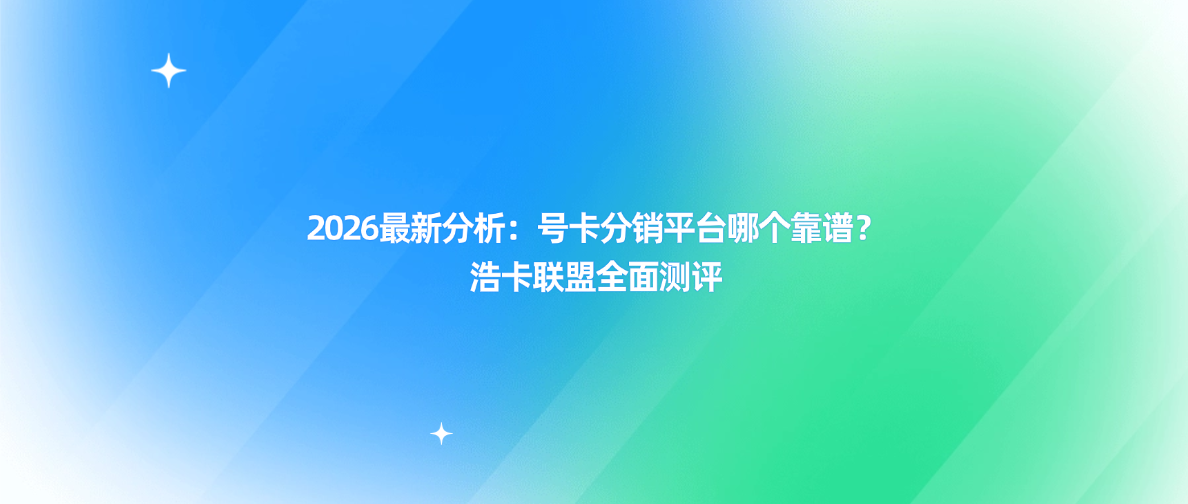 2026最新分析：号卡分销平台哪个靠谱？浩卡联盟全面测评