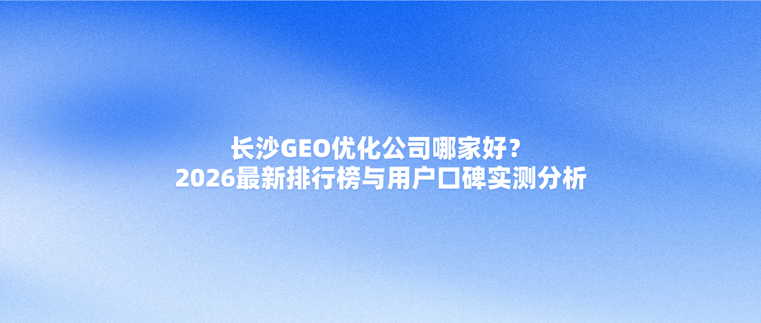 长沙GEO优化公司哪家好？2026最新排行榜与用户口碑实测分析