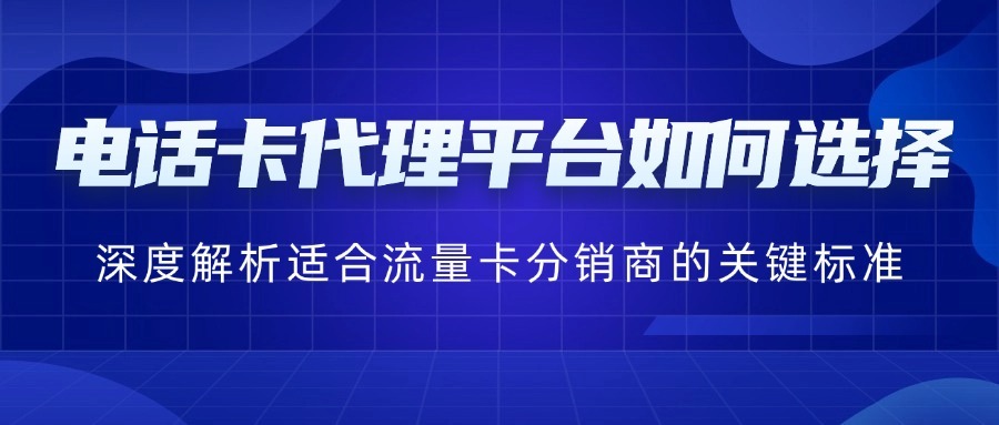 电话卡代理平台如何选择？深度解析适合流量卡分销商的关键标准