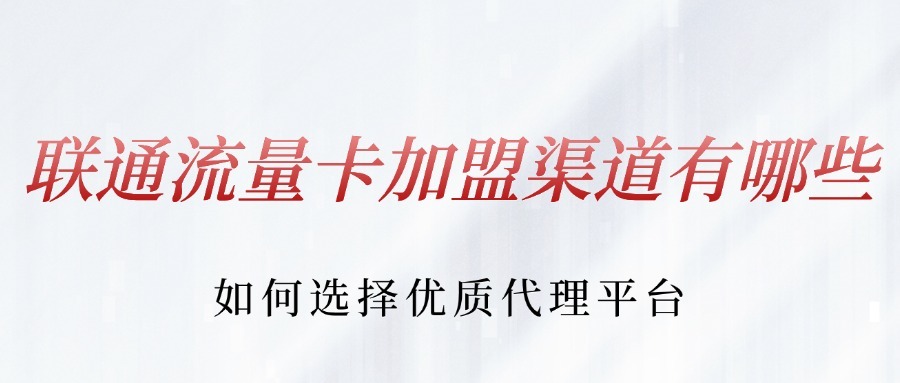 联通流量卡加盟渠道有哪些？如何选择优质代理平台？