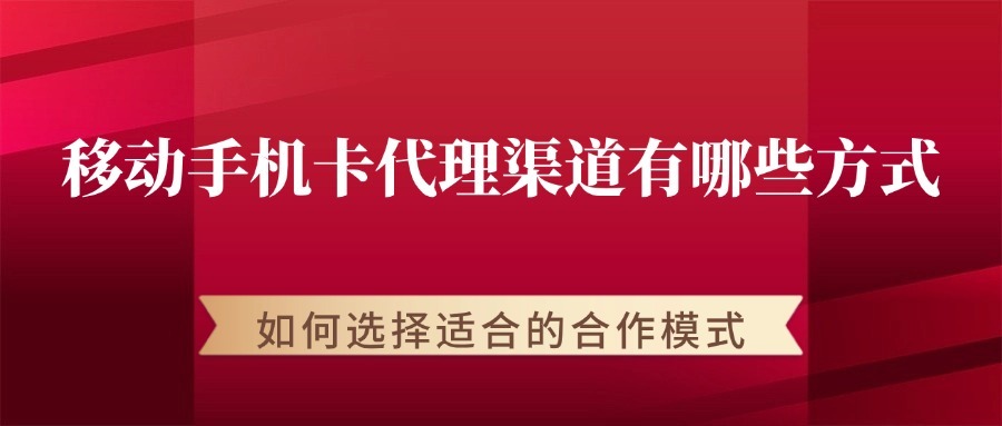 移动手机卡代理渠道有哪些方式？如何选择适合的合作模式？