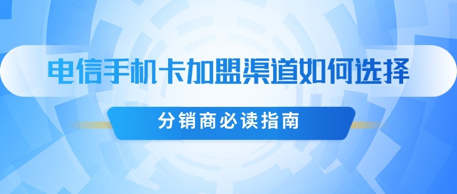 电信手机卡加盟渠道如何选择？分销商必读指南