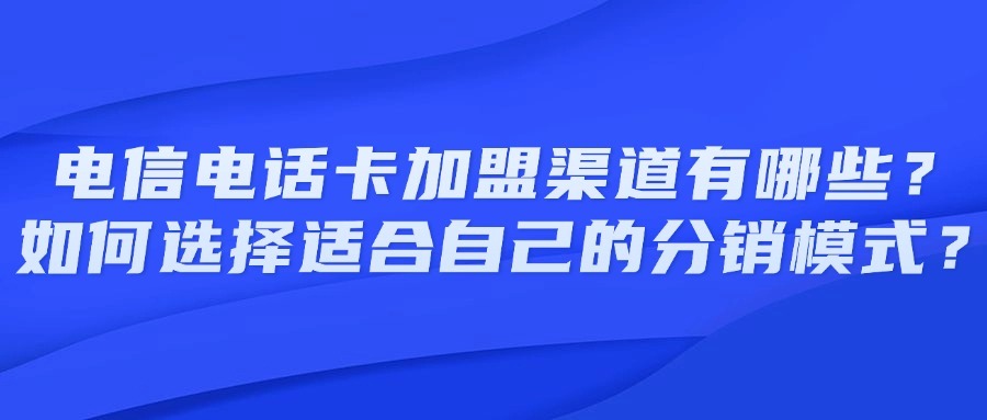 电信电话卡加盟渠道有哪些？如何选择适合自己的分销模式？