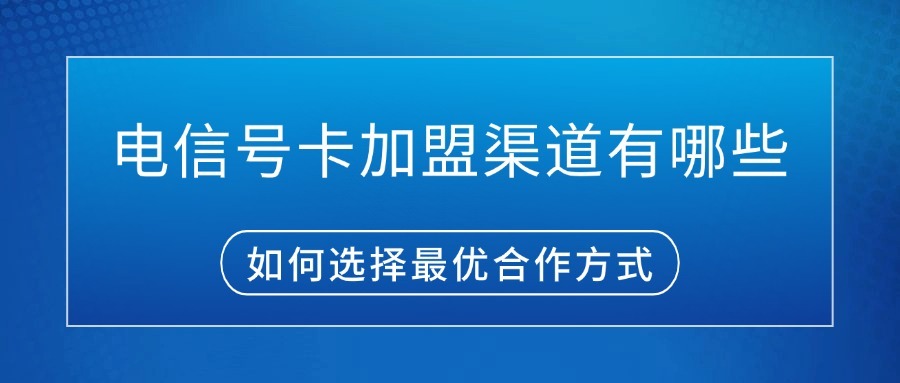 电信号卡加盟渠道有哪些？如何选择最优合作方式？