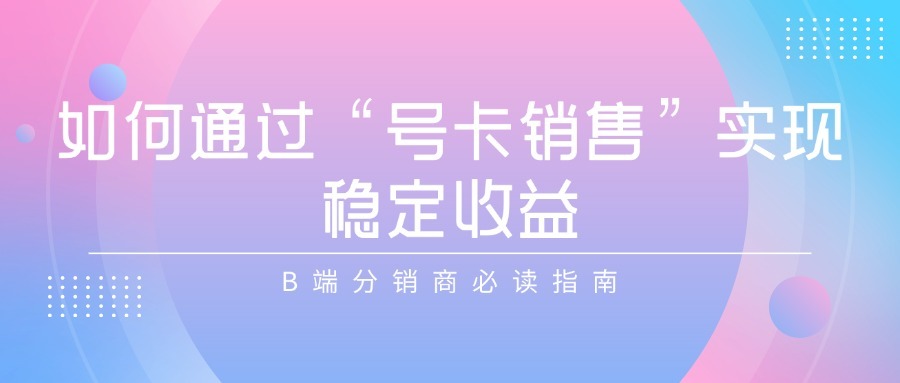 如何通过“号卡销售”实现稳定收益？B端分销商必读指南