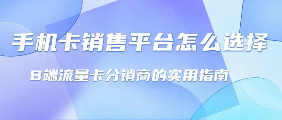 手机卡销售平台怎么选择？B端流量卡分销商的实用指南