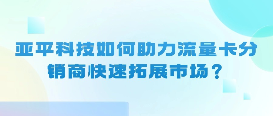 亚平科技如何助力流量卡分销商快速拓展市场？