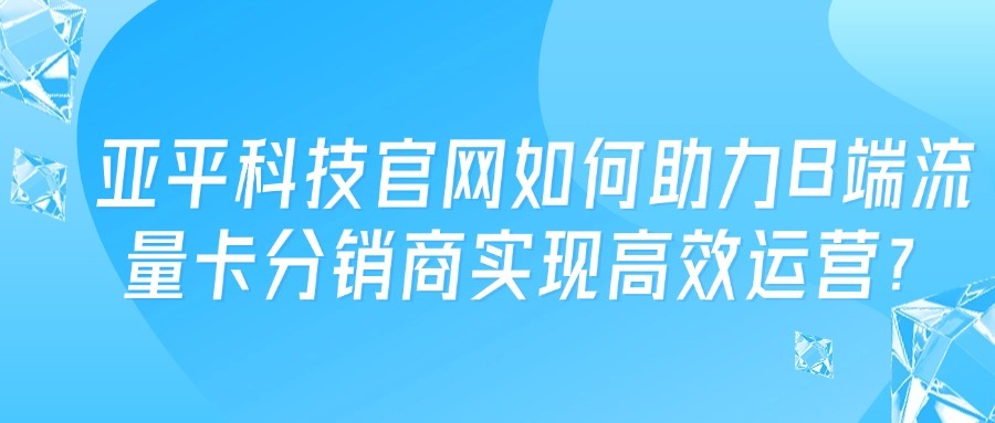 亚平科技官网如何助力B端流量卡分销商实现高效运营？