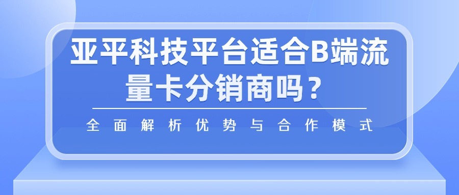 亚平科技平台适合B端流量卡分销商吗？全面解析优势与合作模式