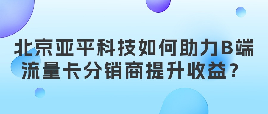 北京亚平科技如何助力B端流量卡分销商提升收益？
