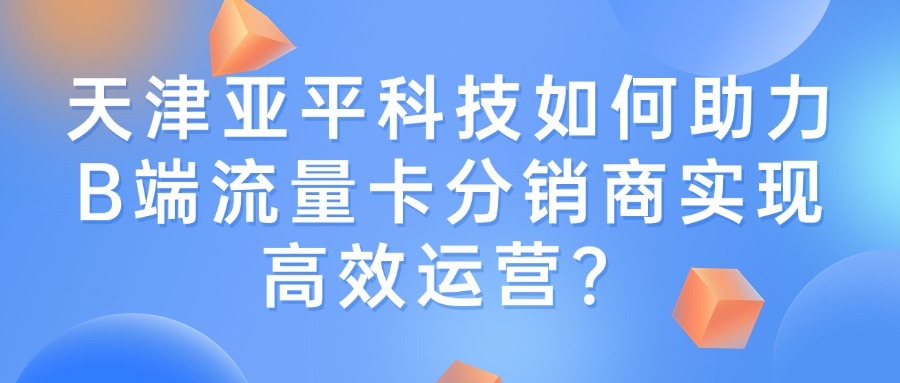 天津亚平科技如何助力B端流量卡分销商实现高效运营？