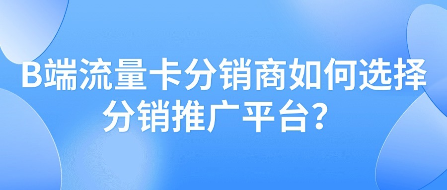 B端流量卡分销商如何选择分销推广平台？有哪些关键点？