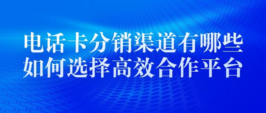 电话卡分销渠道有哪些？如何选择高效合作平台