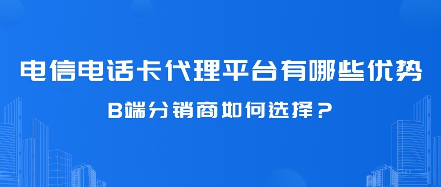 电信电话卡代理平台有哪些优势？B端分销商如何选择？