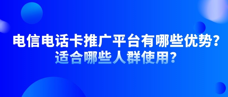 电信电话卡推广平台有哪些优势？适合哪些人群使用？