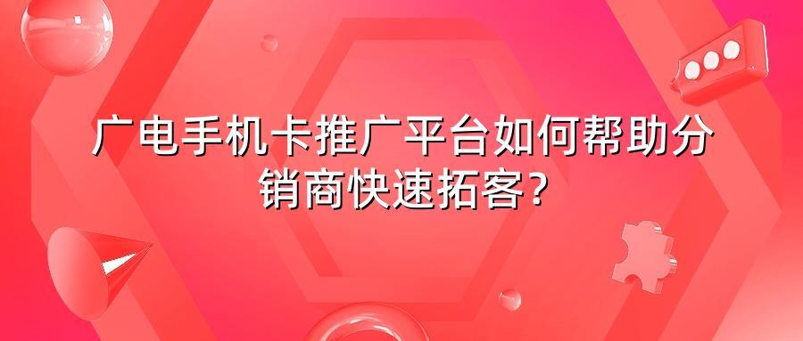 广电手机卡推广平台如何帮助分销商快速拓客？