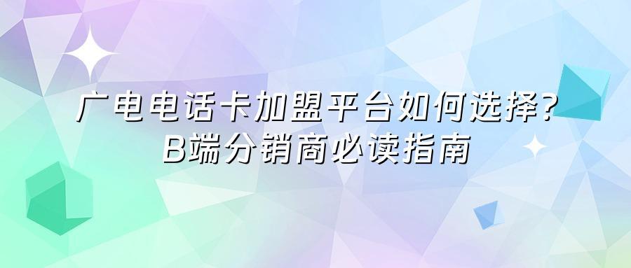 广电电话卡加盟平台如何选择？B端分销商必读指南