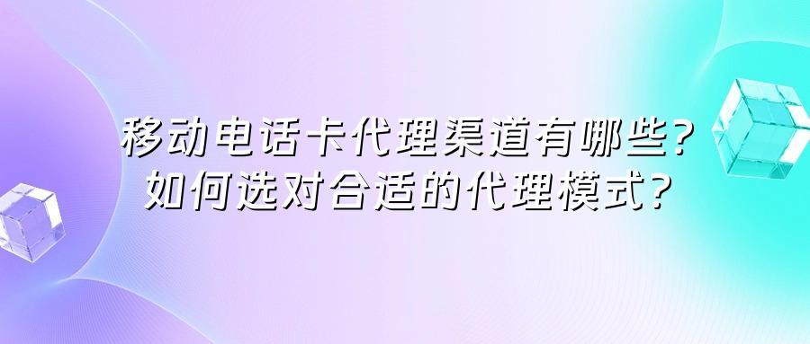 移动电话卡代理渠道有哪些？如何选对合适的代理模式？