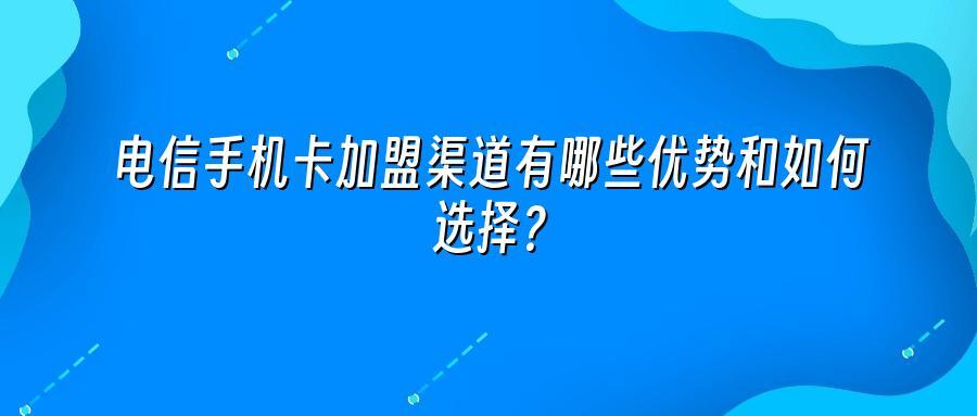 电信手机卡加盟渠道有哪些优势和如何选择？