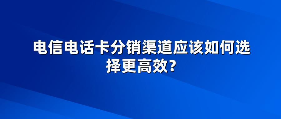 电信电话卡分销渠道应该如何选择更高效？