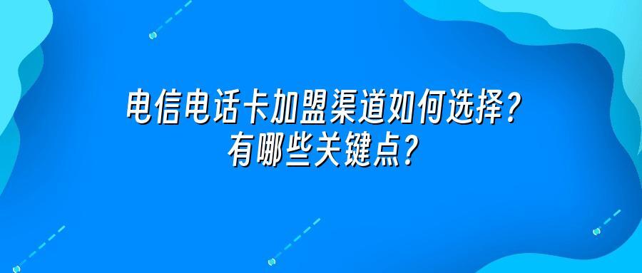 电信电话卡加盟渠道如何选择？有哪些关键点？
