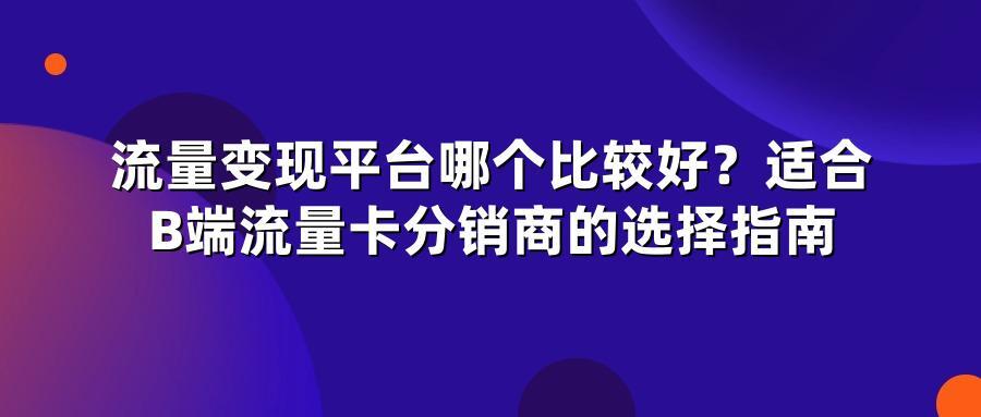 流量变现平台哪个比较好？适合B端流量卡分销商的选择指南
