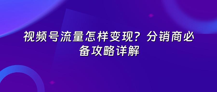 视频号流量怎样变现？分销商必备攻略详解