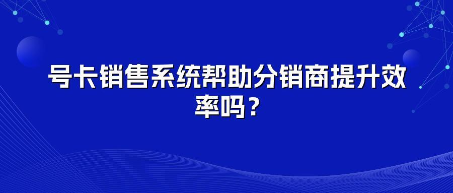 号卡销售系统帮助分销商提升效率吗？
