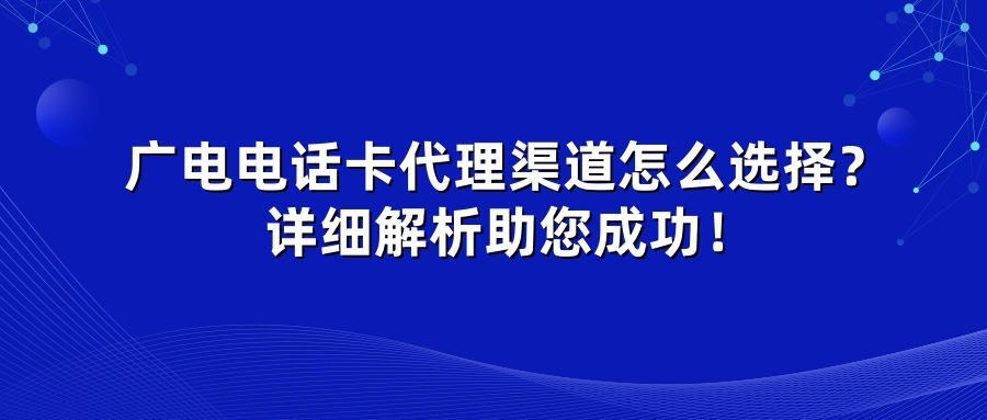广电电话卡代理渠道怎么选择？详细解析助您成功！