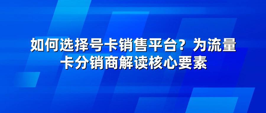 如何选择号卡销售平台？为流量卡分销商解读核心要素