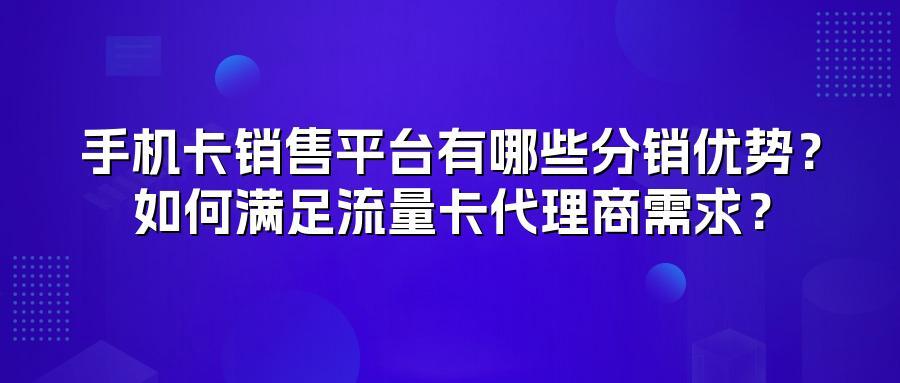 手机卡销售平台有哪些分销优势？如何满足流量卡代理商需求？