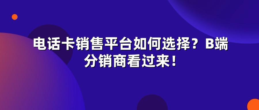 电话卡销售平台如何选择？B端分销商看过来！
