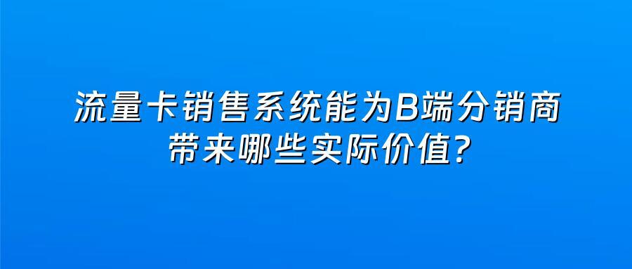 流量卡销售系统能为B端分销商带来哪些实际价值？