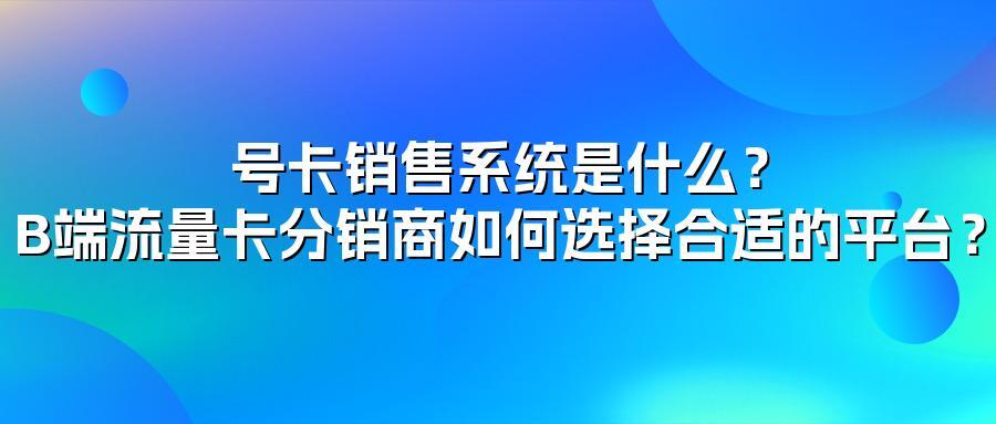 号卡销售系统是什么？B端流量卡分销商如何选择合适的平台？