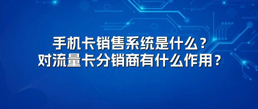 手机卡销售系统是什么？对流量卡分销商有什么作用？