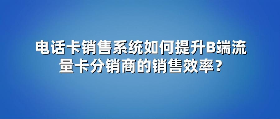 电话卡销售系统如何提升B端流量卡分销商的销售效率？