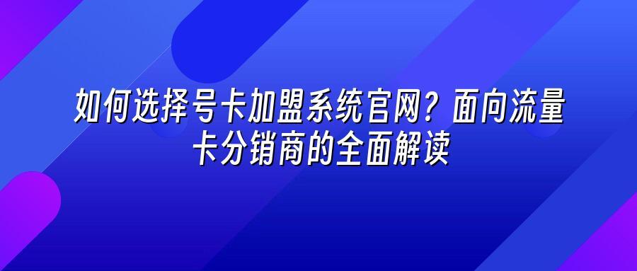 如何选择号卡加盟系统官网？面向流量卡分销商的全面解读