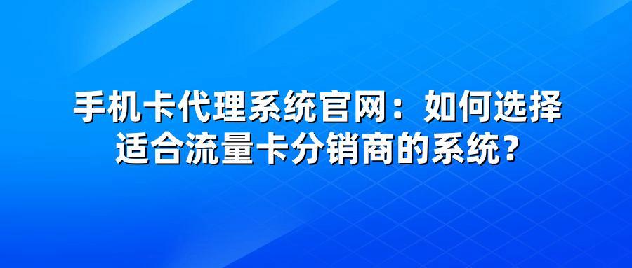 手机卡代理系统官网：如何选择适合流量卡分销商的系统？