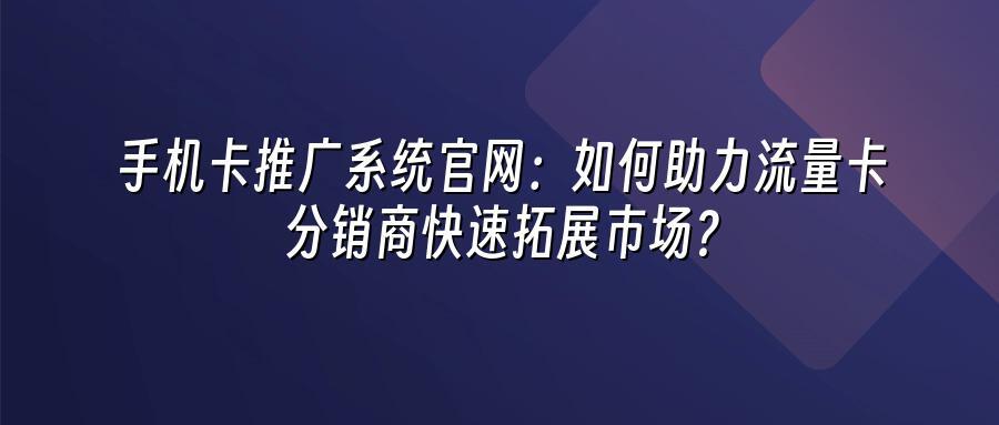 手机卡推广系统官网：如何助力流量卡分销商快速拓展市场？