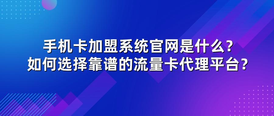 手机卡加盟系统官网是什么？如何选择靠谱的流量卡代理平台？