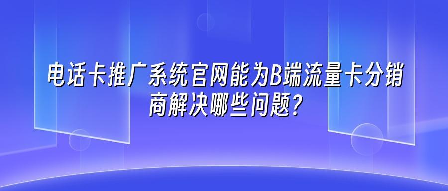 电话卡推广系统官网能为B端流量卡分销商解决哪些问题？